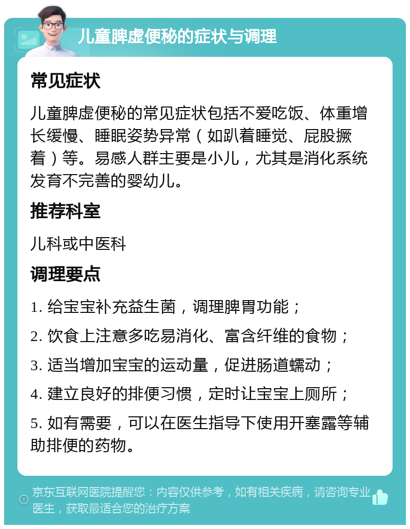 儿童脾虚便秘的症状与调理 常见症状 儿童脾虚便秘的常见症状包括不爱吃饭、体重增长缓慢、睡眠姿势异常（如趴着睡觉、屁股撅着）等。易感人群主要是小儿，尤其是消化系统发育不完善的婴幼儿。 推荐科室 儿科或中医科 调理要点 1. 给宝宝补充益生菌，调理脾胃功能； 2. 饮食上注意多吃易消化、富含纤维的食物； 3. 适当增加宝宝的运动量，促进肠道蠕动； 4. 建立良好的排便习惯，定时让宝宝上厕所； 5. 如有需要，可以在医生指导下使用开塞露等辅助排便的药物。