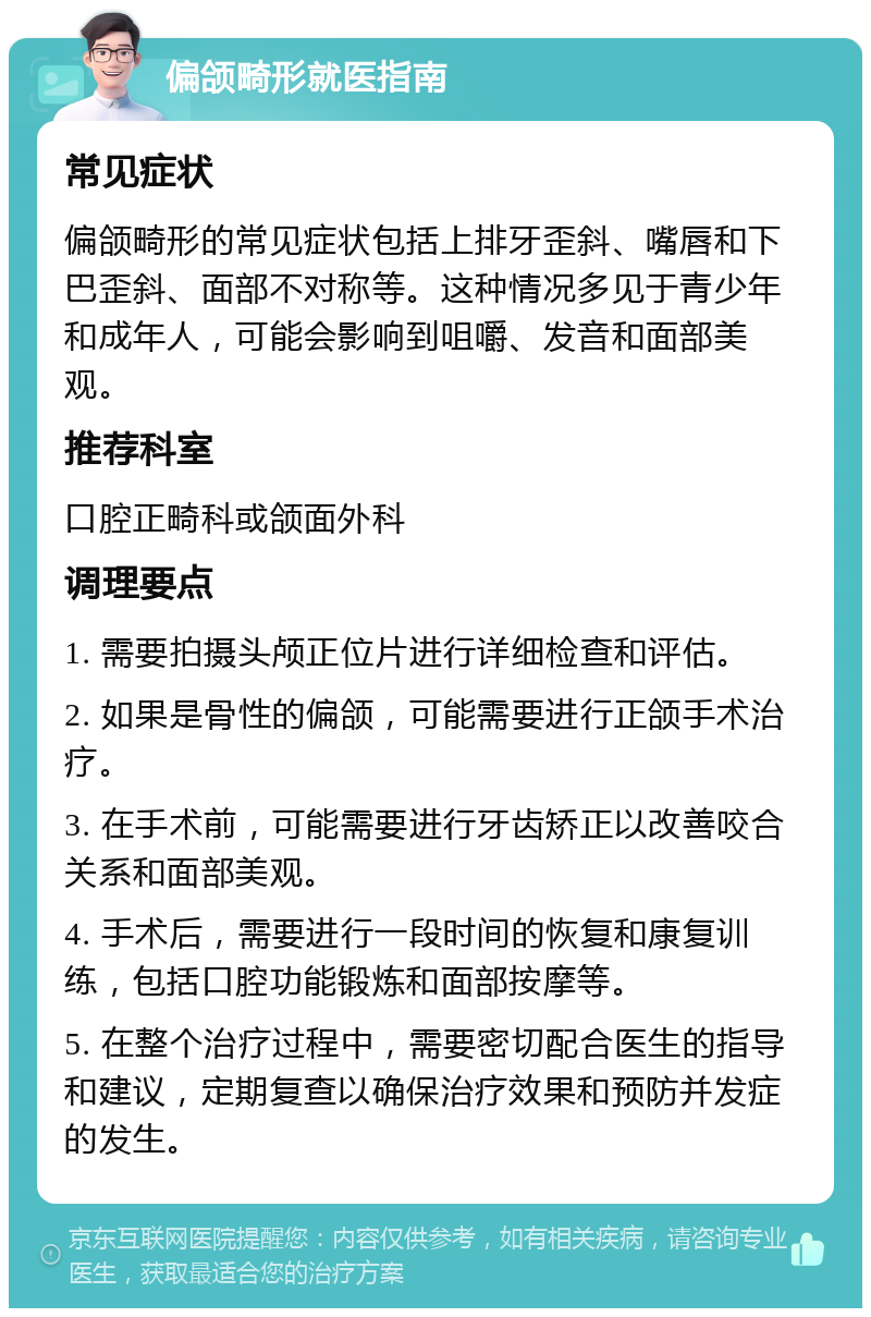 偏颌畸形就医指南 常见症状 偏颌畸形的常见症状包括上排牙歪斜、嘴唇和下巴歪斜、面部不对称等。这种情况多见于青少年和成年人，可能会影响到咀嚼、发音和面部美观。 推荐科室 口腔正畸科或颌面外科 调理要点 1. 需要拍摄头颅正位片进行详细检查和评估。 2. 如果是骨性的偏颌，可能需要进行正颌手术治疗。 3. 在手术前，可能需要进行牙齿矫正以改善咬合关系和面部美观。 4. 手术后，需要进行一段时间的恢复和康复训练，包括口腔功能锻炼和面部按摩等。 5. 在整个治疗过程中，需要密切配合医生的指导和建议，定期复查以确保治疗效果和预防并发症的发生。