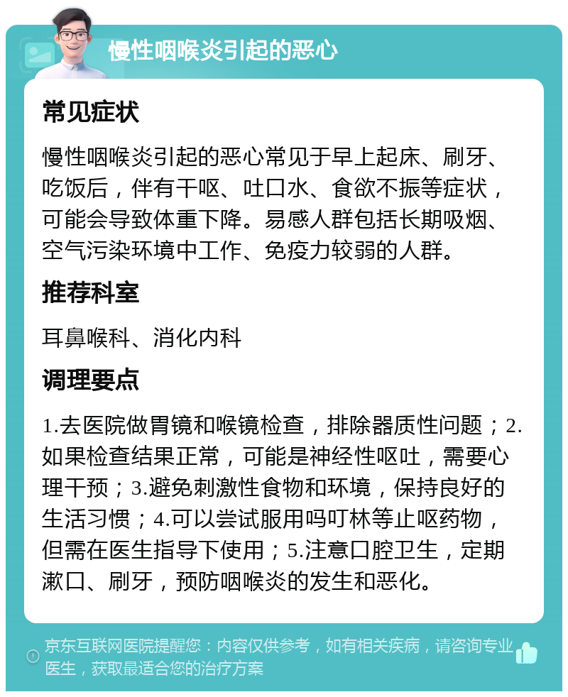 慢性咽喉炎引起的恶心 常见症状 慢性咽喉炎引起的恶心常见于早上起床、刷牙、吃饭后，伴有干呕、吐口水、食欲不振等症状，可能会导致体重下降。易感人群包括长期吸烟、空气污染环境中工作、免疫力较弱的人群。 推荐科室 耳鼻喉科、消化内科 调理要点 1.去医院做胃镜和喉镜检查，排除器质性问题；2.如果检查结果正常，可能是神经性呕吐，需要心理干预；3.避免刺激性食物和环境，保持良好的生活习惯；4.可以尝试服用吗叮林等止呕药物，但需在医生指导下使用；5.注意口腔卫生，定期漱口、刷牙，预防咽喉炎的发生和恶化。