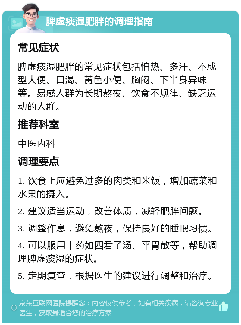 脾虚痰湿肥胖的调理指南 常见症状 脾虚痰湿肥胖的常见症状包括怕热、多汗、不成型大便、口渴、黄色小便、胸闷、下半身异味等。易感人群为长期熬夜、饮食不规律、缺乏运动的人群。 推荐科室 中医内科 调理要点 1. 饮食上应避免过多的肉类和米饭，增加蔬菜和水果的摄入。 2. 建议适当运动，改善体质，减轻肥胖问题。 3. 调整作息，避免熬夜，保持良好的睡眠习惯。 4. 可以服用中药如四君子汤、平胃散等，帮助调理脾虚痰湿的症状。 5. 定期复查，根据医生的建议进行调整和治疗。