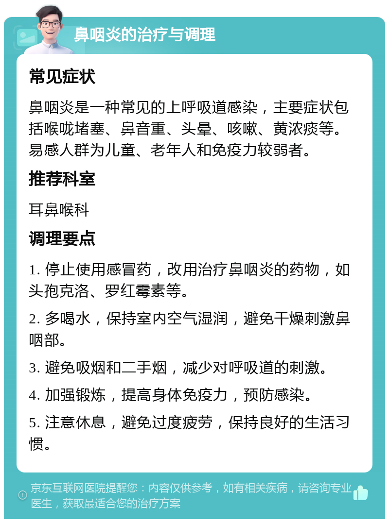 鼻咽炎的治疗与调理 常见症状 鼻咽炎是一种常见的上呼吸道感染，主要症状包括喉咙堵塞、鼻音重、头晕、咳嗽、黄浓痰等。易感人群为儿童、老年人和免疫力较弱者。 推荐科室 耳鼻喉科 调理要点 1. 停止使用感冒药，改用治疗鼻咽炎的药物，如头孢克洛、罗红霉素等。 2. 多喝水，保持室内空气湿润，避免干燥刺激鼻咽部。 3. 避免吸烟和二手烟，减少对呼吸道的刺激。 4. 加强锻炼，提高身体免疫力，预防感染。 5. 注意休息，避免过度疲劳，保持良好的生活习惯。