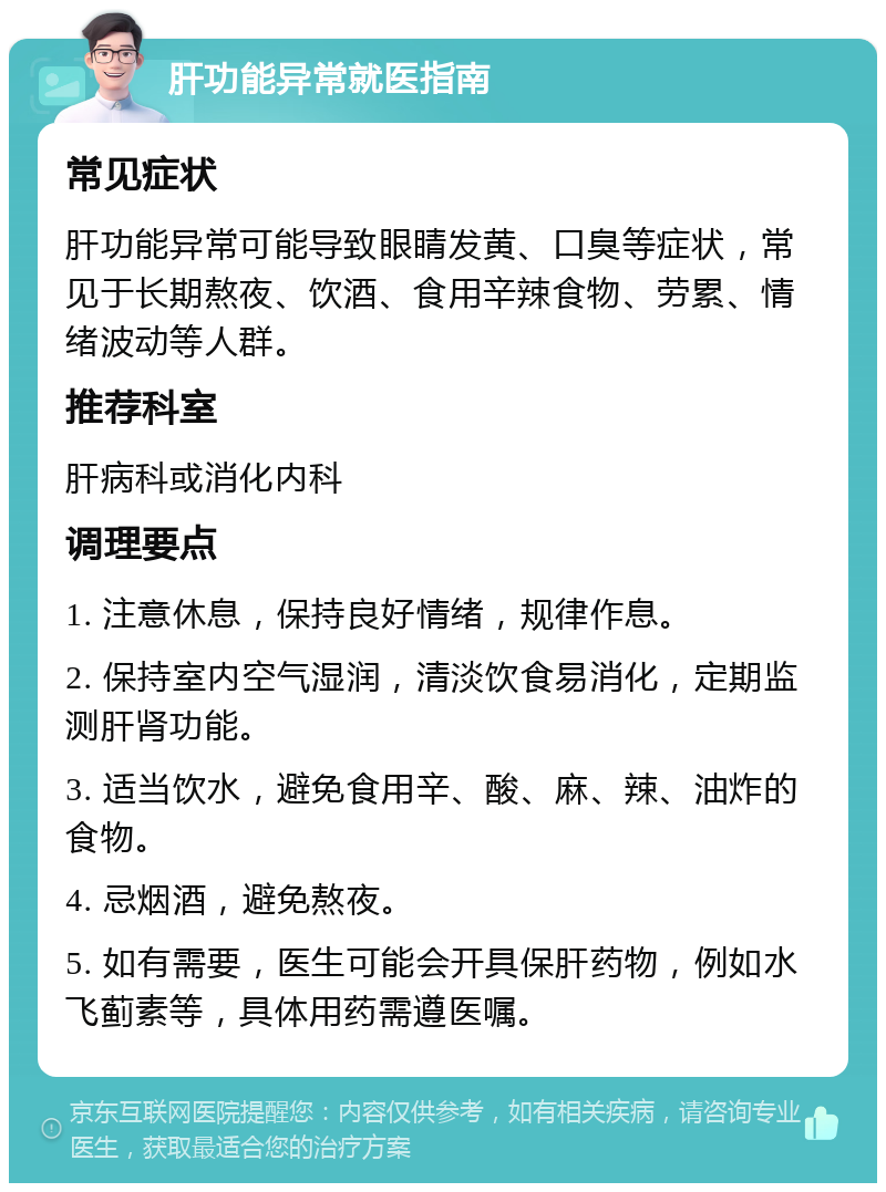 肝功能异常就医指南 常见症状 肝功能异常可能导致眼睛发黄、口臭等症状，常见于长期熬夜、饮酒、食用辛辣食物、劳累、情绪波动等人群。 推荐科室 肝病科或消化内科 调理要点 1. 注意休息，保持良好情绪，规律作息。 2. 保持室内空气湿润，清淡饮食易消化，定期监测肝肾功能。 3. 适当饮水，避免食用辛、酸、麻、辣、油炸的食物。 4. 忌烟酒，避免熬夜。 5. 如有需要，医生可能会开具保肝药物，例如水飞蓟素等，具体用药需遵医嘱。