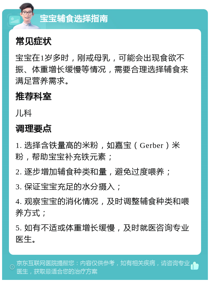 宝宝辅食选择指南 常见症状 宝宝在1岁多时，刚戒母乳，可能会出现食欲不振、体重增长缓慢等情况，需要合理选择辅食来满足营养需求。 推荐科室 儿科 调理要点 1. 选择含铁量高的米粉，如嘉宝（Gerber）米粉，帮助宝宝补充铁元素； 2. 逐步增加辅食种类和量，避免过度喂养； 3. 保证宝宝充足的水分摄入； 4. 观察宝宝的消化情况，及时调整辅食种类和喂养方式； 5. 如有不适或体重增长缓慢，及时就医咨询专业医生。