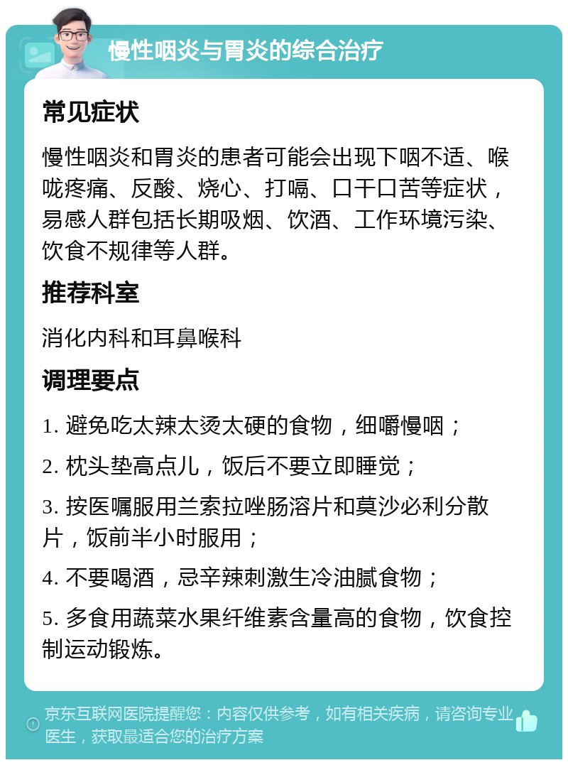 慢性咽炎与胃炎的综合治疗 常见症状 慢性咽炎和胃炎的患者可能会出现下咽不适、喉咙疼痛、反酸、烧心、打嗝、口干口苦等症状，易感人群包括长期吸烟、饮酒、工作环境污染、饮食不规律等人群。 推荐科室 消化内科和耳鼻喉科 调理要点 1. 避免吃太辣太烫太硬的食物，细嚼慢咽； 2. 枕头垫高点儿，饭后不要立即睡觉； 3. 按医嘱服用兰索拉唑肠溶片和莫沙必利分散片，饭前半小时服用； 4. 不要喝酒，忌辛辣刺激生冷油腻食物； 5. 多食用蔬菜水果纤维素含量高的食物，饮食控制运动锻炼。