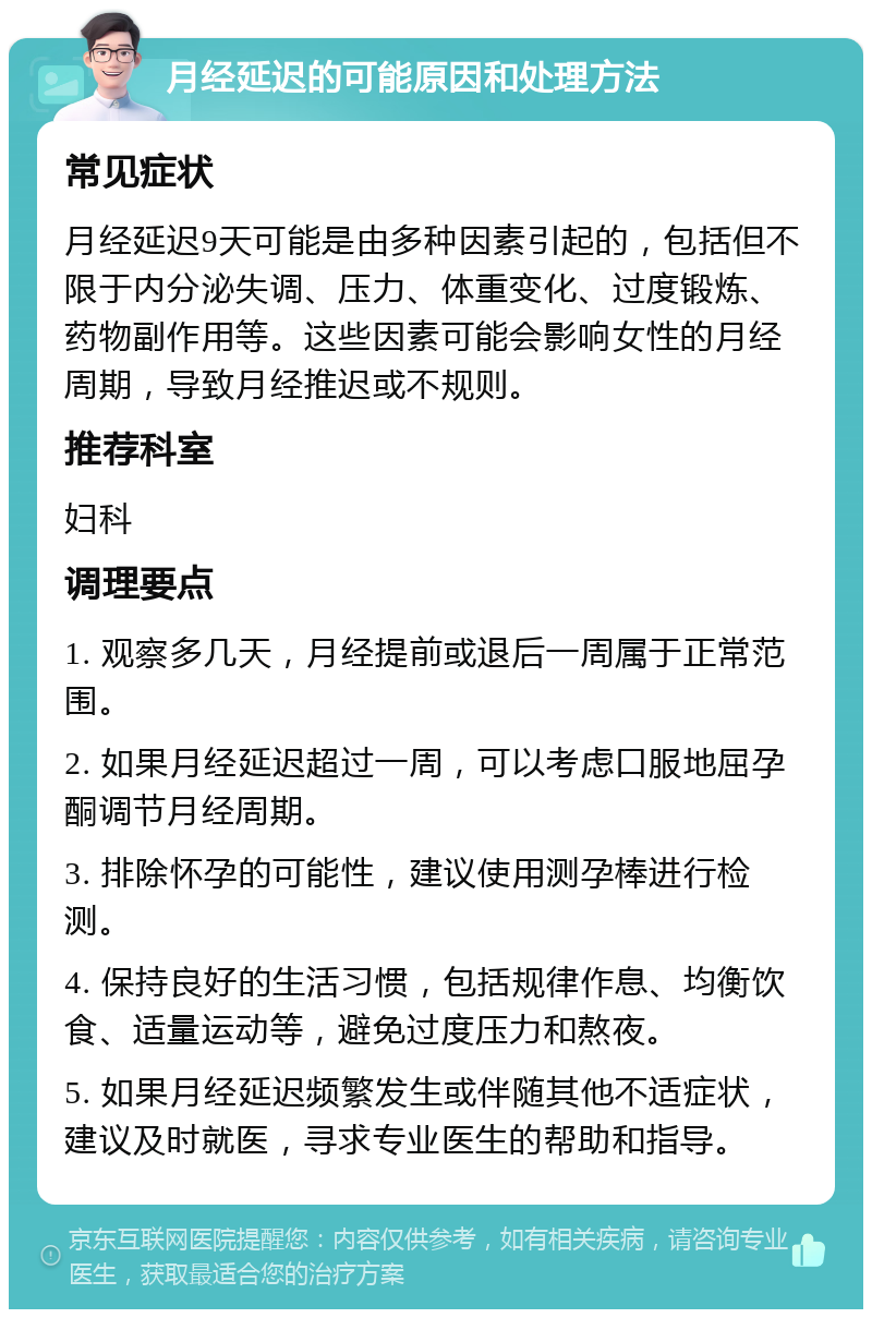 月经延迟的可能原因和处理方法 常见症状 月经延迟9天可能是由多种因素引起的，包括但不限于内分泌失调、压力、体重变化、过度锻炼、药物副作用等。这些因素可能会影响女性的月经周期，导致月经推迟或不规则。 推荐科室 妇科 调理要点 1. 观察多几天，月经提前或退后一周属于正常范围。 2. 如果月经延迟超过一周，可以考虑口服地屈孕酮调节月经周期。 3. 排除怀孕的可能性，建议使用测孕棒进行检测。 4. 保持良好的生活习惯，包括规律作息、均衡饮食、适量运动等，避免过度压力和熬夜。 5. 如果月经延迟频繁发生或伴随其他不适症状，建议及时就医，寻求专业医生的帮助和指导。