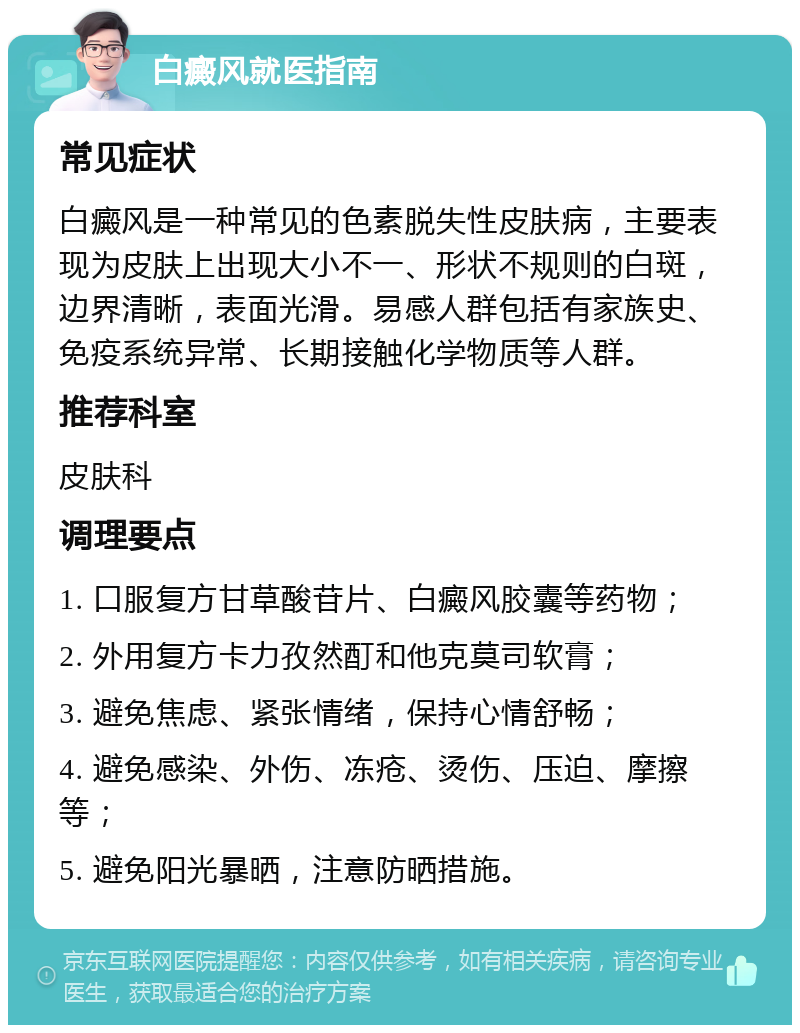 白癜风就医指南 常见症状 白癜风是一种常见的色素脱失性皮肤病，主要表现为皮肤上出现大小不一、形状不规则的白斑，边界清晰，表面光滑。易感人群包括有家族史、免疫系统异常、长期接触化学物质等人群。 推荐科室 皮肤科 调理要点 1. 口服复方甘草酸苷片、白癜风胶囊等药物； 2. 外用复方卡力孜然酊和他克莫司软膏； 3. 避免焦虑、紧张情绪，保持心情舒畅； 4. 避免感染、外伤、冻疮、烫伤、压迫、摩擦等； 5. 避免阳光暴晒，注意防晒措施。