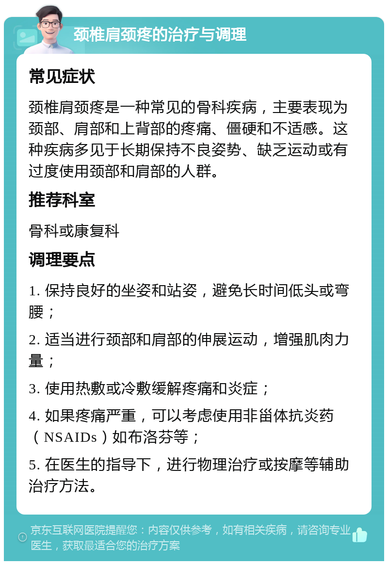 颈椎肩颈疼的治疗与调理 常见症状 颈椎肩颈疼是一种常见的骨科疾病，主要表现为颈部、肩部和上背部的疼痛、僵硬和不适感。这种疾病多见于长期保持不良姿势、缺乏运动或有过度使用颈部和肩部的人群。 推荐科室 骨科或康复科 调理要点 1. 保持良好的坐姿和站姿，避免长时间低头或弯腰； 2. 适当进行颈部和肩部的伸展运动，增强肌肉力量； 3. 使用热敷或冷敷缓解疼痛和炎症； 4. 如果疼痛严重，可以考虑使用非甾体抗炎药（NSAIDs）如布洛芬等； 5. 在医生的指导下，进行物理治疗或按摩等辅助治疗方法。