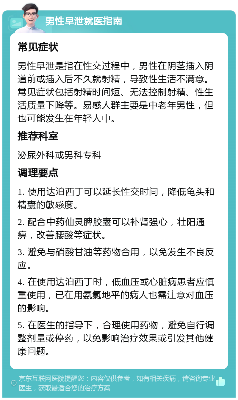 男性早泄就医指南 常见症状 男性早泄是指在性交过程中，男性在阴茎插入阴道前或插入后不久就射精，导致性生活不满意。常见症状包括射精时间短、无法控制射精、性生活质量下降等。易感人群主要是中老年男性，但也可能发生在年轻人中。 推荐科室 泌尿外科或男科专科 调理要点 1. 使用达泊西丁可以延长性交时间，降低龟头和精囊的敏感度。 2. 配合中药仙灵脾胶囊可以补肾强心，壮阳通痹，改善腰酸等症状。 3. 避免与硝酸甘油等药物合用，以免发生不良反应。 4. 在使用达泊西丁时，低血压或心脏病患者应慎重使用，已在用氨氯地平的病人也需注意对血压的影响。 5. 在医生的指导下，合理使用药物，避免自行调整剂量或停药，以免影响治疗效果或引发其他健康问题。