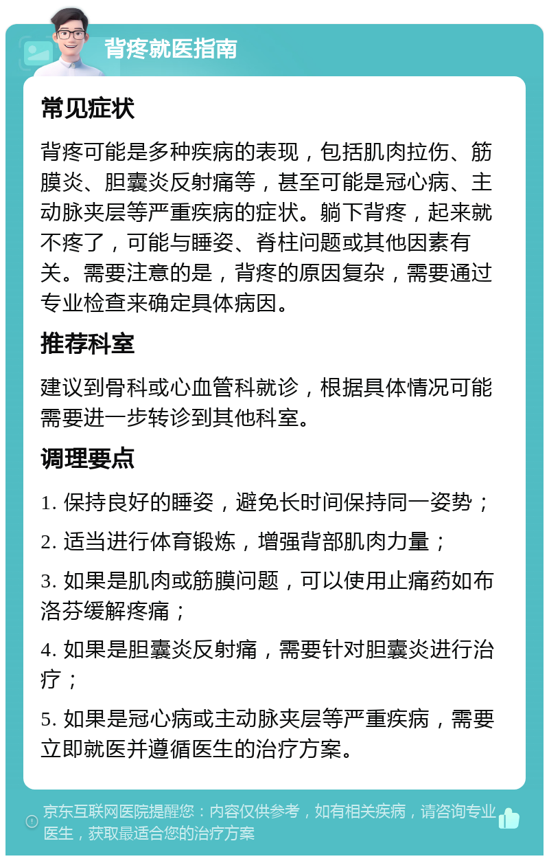 背疼就医指南 常见症状 背疼可能是多种疾病的表现，包括肌肉拉伤、筋膜炎、胆囊炎反射痛等，甚至可能是冠心病、主动脉夹层等严重疾病的症状。躺下背疼，起来就不疼了，可能与睡姿、脊柱问题或其他因素有关。需要注意的是，背疼的原因复杂，需要通过专业检查来确定具体病因。 推荐科室 建议到骨科或心血管科就诊，根据具体情况可能需要进一步转诊到其他科室。 调理要点 1. 保持良好的睡姿，避免长时间保持同一姿势； 2. 适当进行体育锻炼，增强背部肌肉力量； 3. 如果是肌肉或筋膜问题，可以使用止痛药如布洛芬缓解疼痛； 4. 如果是胆囊炎反射痛，需要针对胆囊炎进行治疗； 5. 如果是冠心病或主动脉夹层等严重疾病，需要立即就医并遵循医生的治疗方案。