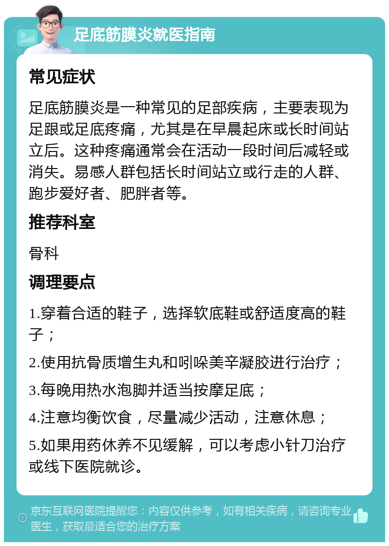 足底筋膜炎就医指南 常见症状 足底筋膜炎是一种常见的足部疾病，主要表现为足跟或足底疼痛，尤其是在早晨起床或长时间站立后。这种疼痛通常会在活动一段时间后减轻或消失。易感人群包括长时间站立或行走的人群、跑步爱好者、肥胖者等。 推荐科室 骨科 调理要点 1.穿着合适的鞋子，选择软底鞋或舒适度高的鞋子； 2.使用抗骨质增生丸和吲哚美辛凝胶进行治疗； 3.每晚用热水泡脚并适当按摩足底； 4.注意均衡饮食，尽量减少活动，注意休息； 5.如果用药休养不见缓解，可以考虑小针刀治疗或线下医院就诊。