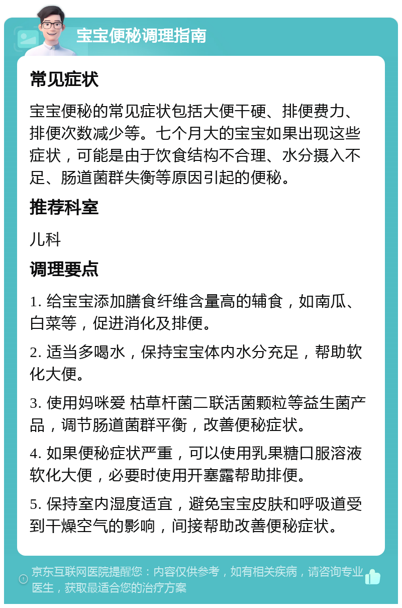 宝宝便秘调理指南 常见症状 宝宝便秘的常见症状包括大便干硬、排便费力、排便次数减少等。七个月大的宝宝如果出现这些症状，可能是由于饮食结构不合理、水分摄入不足、肠道菌群失衡等原因引起的便秘。 推荐科室 儿科 调理要点 1. 给宝宝添加膳食纤维含量高的辅食，如南瓜、白菜等，促进消化及排便。 2. 适当多喝水，保持宝宝体内水分充足，帮助软化大便。 3. 使用妈咪爱 枯草杆菌二联活菌颗粒等益生菌产品，调节肠道菌群平衡，改善便秘症状。 4. 如果便秘症状严重，可以使用乳果糖口服溶液软化大便，必要时使用开塞露帮助排便。 5. 保持室内湿度适宜，避免宝宝皮肤和呼吸道受到干燥空气的影响，间接帮助改善便秘症状。