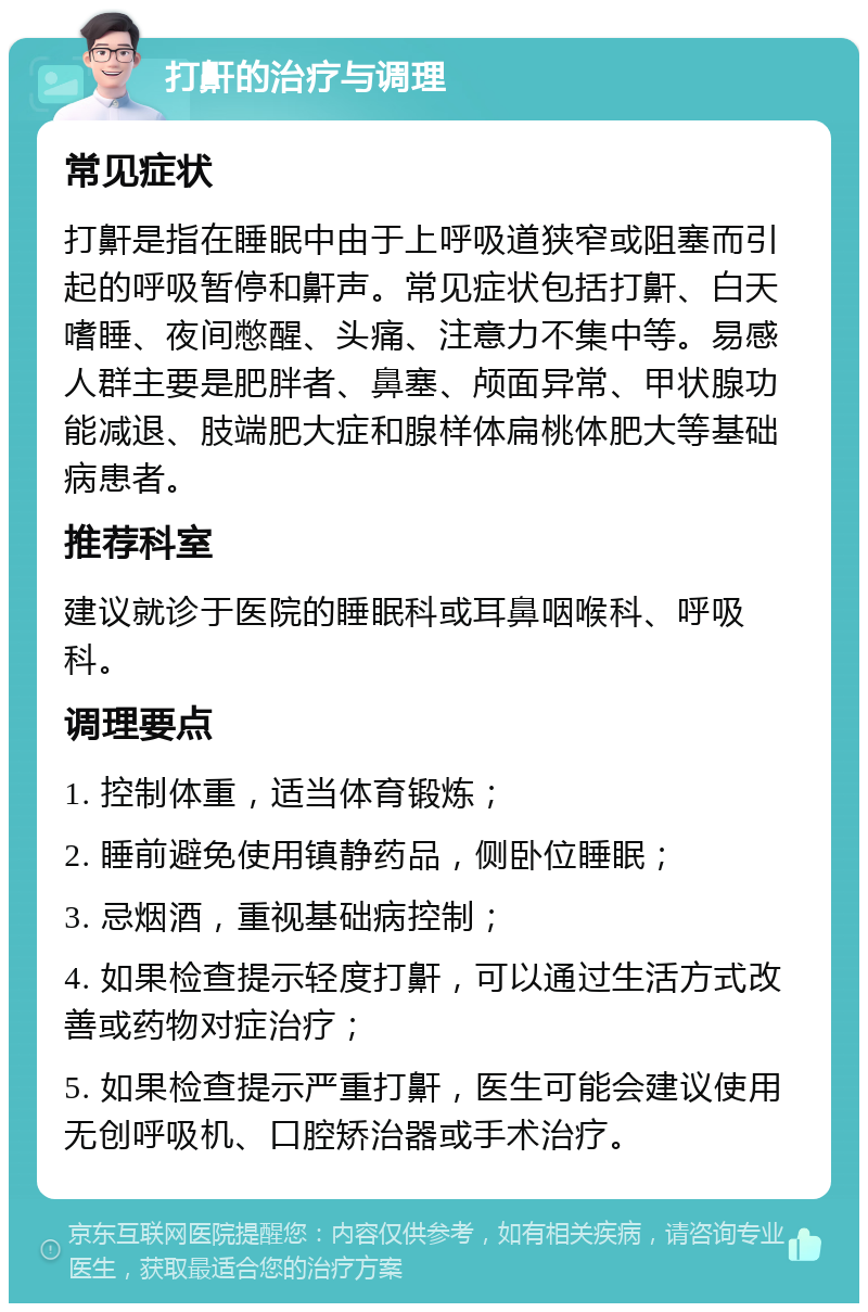 打鼾的治疗与调理 常见症状 打鼾是指在睡眠中由于上呼吸道狭窄或阻塞而引起的呼吸暂停和鼾声。常见症状包括打鼾、白天嗜睡、夜间憋醒、头痛、注意力不集中等。易感人群主要是肥胖者、鼻塞、颅面异常、甲状腺功能减退、肢端肥大症和腺样体扁桃体肥大等基础病患者。 推荐科室 建议就诊于医院的睡眠科或耳鼻咽喉科、呼吸科。 调理要点 1. 控制体重，适当体育锻炼； 2. 睡前避免使用镇静药品，侧卧位睡眠； 3. 忌烟酒，重视基础病控制； 4. 如果检查提示轻度打鼾，可以通过生活方式改善或药物对症治疗； 5. 如果检查提示严重打鼾，医生可能会建议使用无创呼吸机、口腔矫治器或手术治疗。