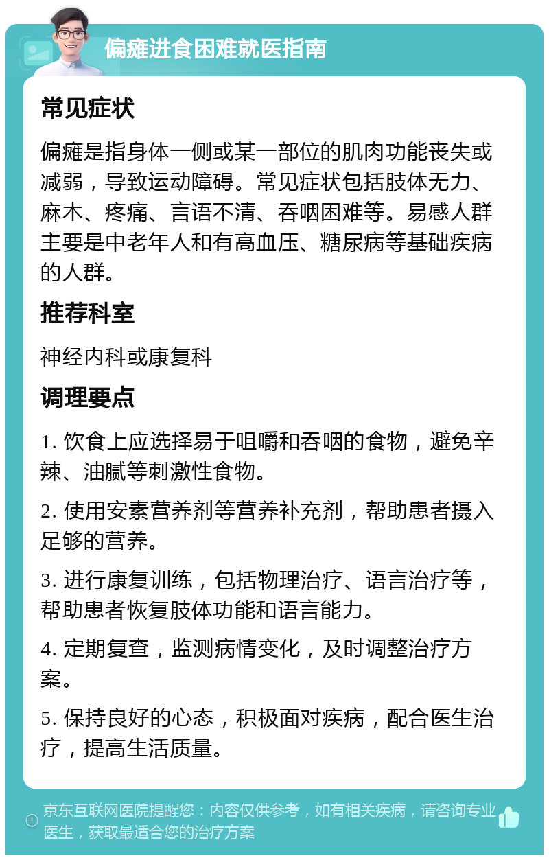 偏瘫进食困难就医指南 常见症状 偏瘫是指身体一侧或某一部位的肌肉功能丧失或减弱，导致运动障碍。常见症状包括肢体无力、麻木、疼痛、言语不清、吞咽困难等。易感人群主要是中老年人和有高血压、糖尿病等基础疾病的人群。 推荐科室 神经内科或康复科 调理要点 1. 饮食上应选择易于咀嚼和吞咽的食物，避免辛辣、油腻等刺激性食物。 2. 使用安素营养剂等营养补充剂，帮助患者摄入足够的营养。 3. 进行康复训练，包括物理治疗、语言治疗等，帮助患者恢复肢体功能和语言能力。 4. 定期复查，监测病情变化，及时调整治疗方案。 5. 保持良好的心态，积极面对疾病，配合医生治疗，提高生活质量。