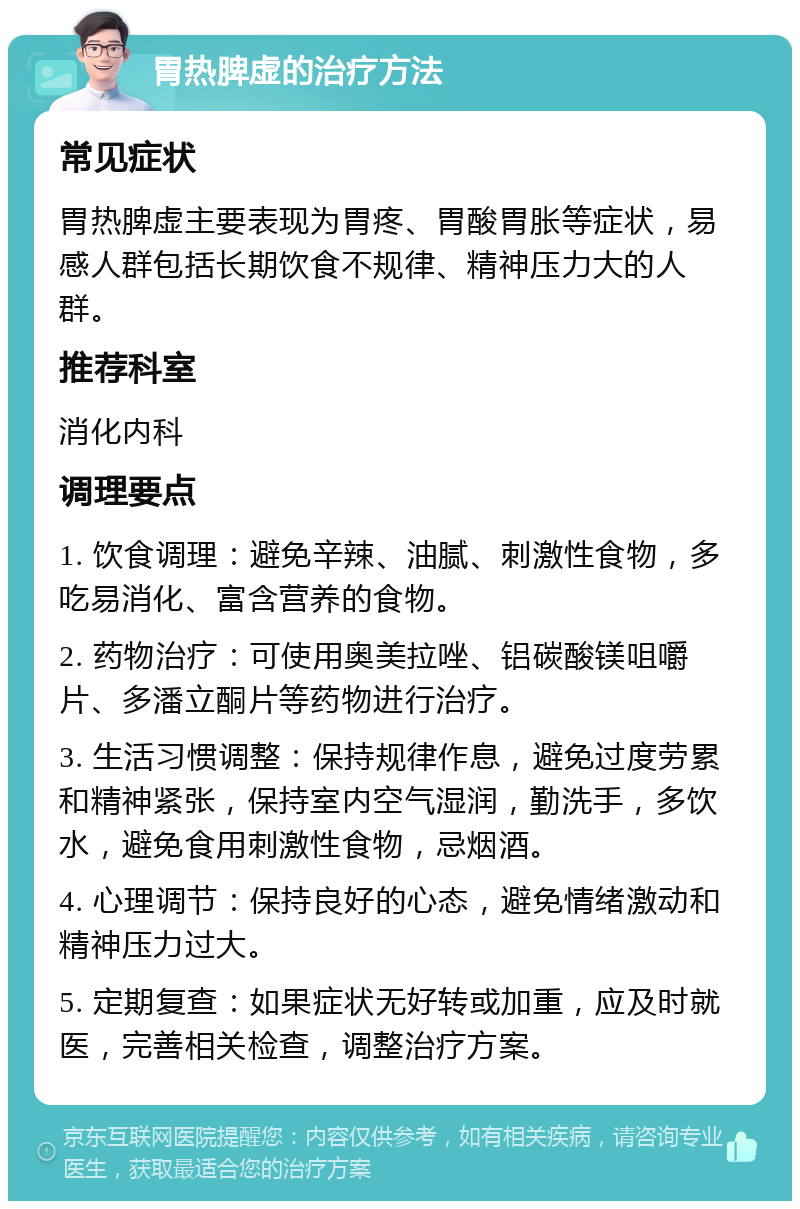 胃热脾虚的治疗方法 常见症状 胃热脾虚主要表现为胃疼、胃酸胃胀等症状，易感人群包括长期饮食不规律、精神压力大的人群。 推荐科室 消化内科 调理要点 1. 饮食调理：避免辛辣、油腻、刺激性食物，多吃易消化、富含营养的食物。 2. 药物治疗：可使用奥美拉唑、铝碳酸镁咀嚼片、多潘立酮片等药物进行治疗。 3. 生活习惯调整：保持规律作息，避免过度劳累和精神紧张，保持室内空气湿润，勤洗手，多饮水，避免食用刺激性食物，忌烟酒。 4. 心理调节：保持良好的心态，避免情绪激动和精神压力过大。 5. 定期复查：如果症状无好转或加重，应及时就医，完善相关检查，调整治疗方案。