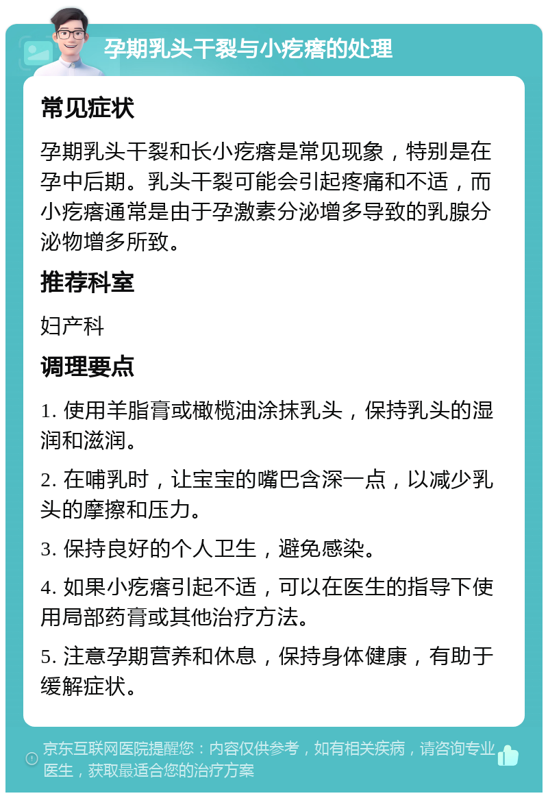 孕期乳头干裂与小疙瘩的处理 常见症状 孕期乳头干裂和长小疙瘩是常见现象，特别是在孕中后期。乳头干裂可能会引起疼痛和不适，而小疙瘩通常是由于孕激素分泌增多导致的乳腺分泌物增多所致。 推荐科室 妇产科 调理要点 1. 使用羊脂膏或橄榄油涂抹乳头，保持乳头的湿润和滋润。 2. 在哺乳时，让宝宝的嘴巴含深一点，以减少乳头的摩擦和压力。 3. 保持良好的个人卫生，避免感染。 4. 如果小疙瘩引起不适，可以在医生的指导下使用局部药膏或其他治疗方法。 5. 注意孕期营养和休息，保持身体健康，有助于缓解症状。