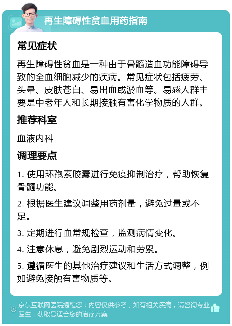 再生障碍性贫血用药指南 常见症状 再生障碍性贫血是一种由于骨髓造血功能障碍导致的全血细胞减少的疾病。常见症状包括疲劳、头晕、皮肤苍白、易出血或淤血等。易感人群主要是中老年人和长期接触有害化学物质的人群。 推荐科室 血液内科 调理要点 1. 使用环孢素胶囊进行免疫抑制治疗，帮助恢复骨髓功能。 2. 根据医生建议调整用药剂量，避免过量或不足。 3. 定期进行血常规检查，监测病情变化。 4. 注意休息，避免剧烈运动和劳累。 5. 遵循医生的其他治疗建议和生活方式调整，例如避免接触有害物质等。