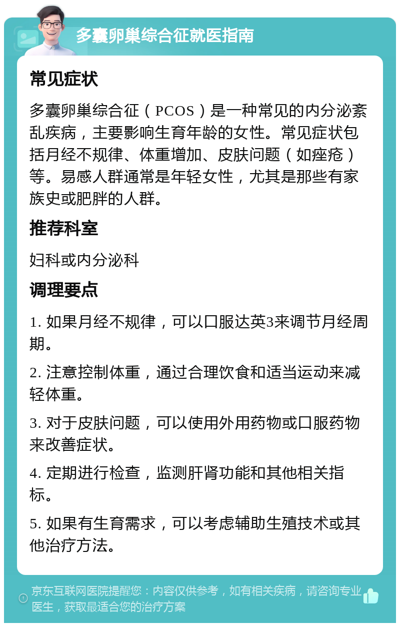 多囊卵巢综合征就医指南 常见症状 多囊卵巢综合征（PCOS）是一种常见的内分泌紊乱疾病，主要影响生育年龄的女性。常见症状包括月经不规律、体重增加、皮肤问题（如痤疮）等。易感人群通常是年轻女性，尤其是那些有家族史或肥胖的人群。 推荐科室 妇科或内分泌科 调理要点 1. 如果月经不规律，可以口服达英3来调节月经周期。 2. 注意控制体重，通过合理饮食和适当运动来减轻体重。 3. 对于皮肤问题，可以使用外用药物或口服药物来改善症状。 4. 定期进行检查，监测肝肾功能和其他相关指标。 5. 如果有生育需求，可以考虑辅助生殖技术或其他治疗方法。