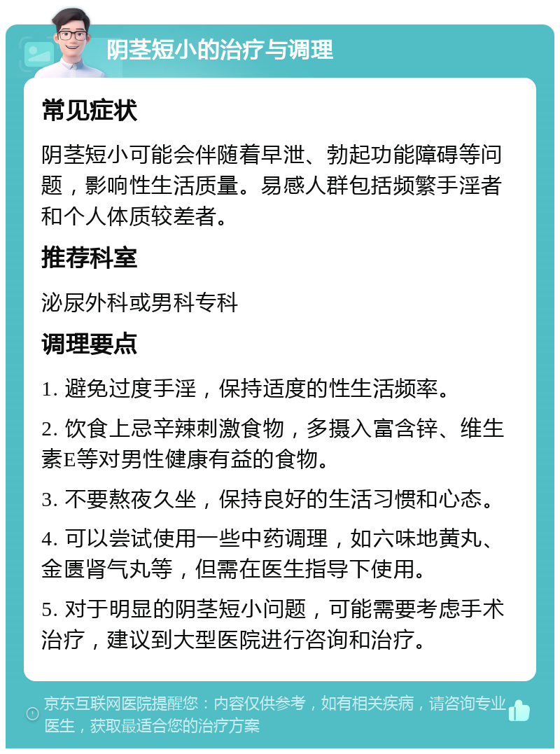 阴茎短小的治疗与调理 常见症状 阴茎短小可能会伴随着早泄、勃起功能障碍等问题，影响性生活质量。易感人群包括频繁手淫者和个人体质较差者。 推荐科室 泌尿外科或男科专科 调理要点 1. 避免过度手淫，保持适度的性生活频率。 2. 饮食上忌辛辣刺激食物，多摄入富含锌、维生素E等对男性健康有益的食物。 3. 不要熬夜久坐，保持良好的生活习惯和心态。 4. 可以尝试使用一些中药调理，如六味地黄丸、金匮肾气丸等，但需在医生指导下使用。 5. 对于明显的阴茎短小问题，可能需要考虑手术治疗，建议到大型医院进行咨询和治疗。