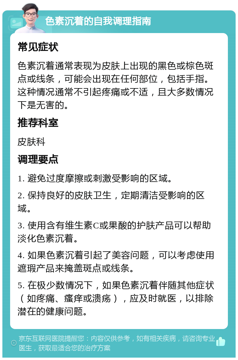 色素沉着的自我调理指南 常见症状 色素沉着通常表现为皮肤上出现的黑色或棕色斑点或线条，可能会出现在任何部位，包括手指。这种情况通常不引起疼痛或不适，且大多数情况下是无害的。 推荐科室 皮肤科 调理要点 1. 避免过度摩擦或刺激受影响的区域。 2. 保持良好的皮肤卫生，定期清洁受影响的区域。 3. 使用含有维生素C或果酸的护肤产品可以帮助淡化色素沉着。 4. 如果色素沉着引起了美容问题，可以考虑使用遮瑕产品来掩盖斑点或线条。 5. 在极少数情况下，如果色素沉着伴随其他症状（如疼痛、瘙痒或溃疡），应及时就医，以排除潜在的健康问题。