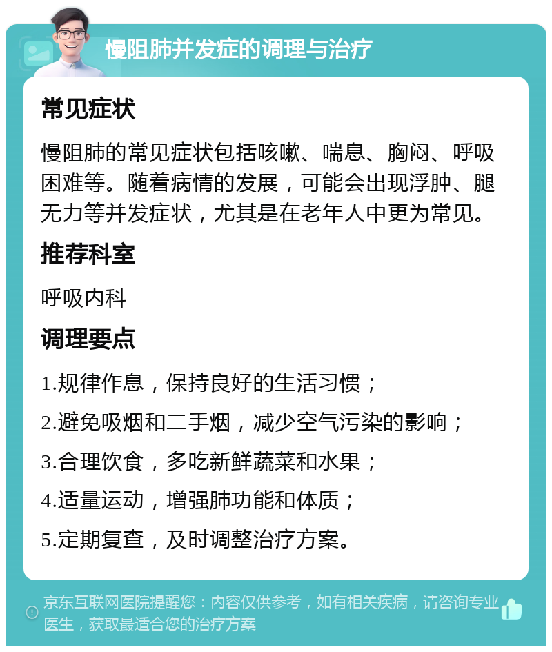 慢阻肺并发症的调理与治疗 常见症状 慢阻肺的常见症状包括咳嗽、喘息、胸闷、呼吸困难等。随着病情的发展，可能会出现浮肿、腿无力等并发症状，尤其是在老年人中更为常见。 推荐科室 呼吸内科 调理要点 1.规律作息，保持良好的生活习惯； 2.避免吸烟和二手烟，减少空气污染的影响； 3.合理饮食，多吃新鲜蔬菜和水果； 4.适量运动，增强肺功能和体质； 5.定期复查，及时调整治疗方案。