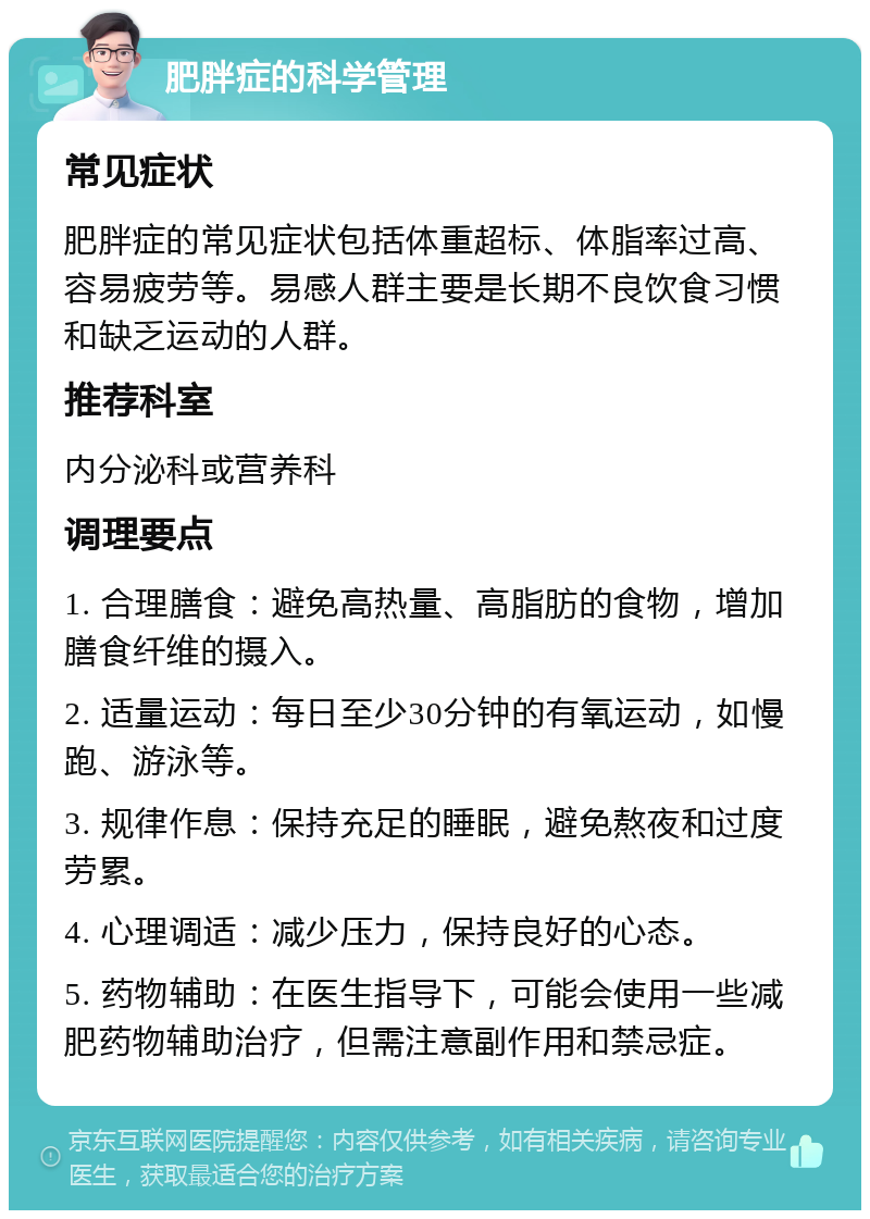 肥胖症的科学管理 常见症状 肥胖症的常见症状包括体重超标、体脂率过高、容易疲劳等。易感人群主要是长期不良饮食习惯和缺乏运动的人群。 推荐科室 内分泌科或营养科 调理要点 1. 合理膳食：避免高热量、高脂肪的食物，增加膳食纤维的摄入。 2. 适量运动：每日至少30分钟的有氧运动，如慢跑、游泳等。 3. 规律作息：保持充足的睡眠，避免熬夜和过度劳累。 4. 心理调适：减少压力，保持良好的心态。 5. 药物辅助：在医生指导下，可能会使用一些减肥药物辅助治疗，但需注意副作用和禁忌症。