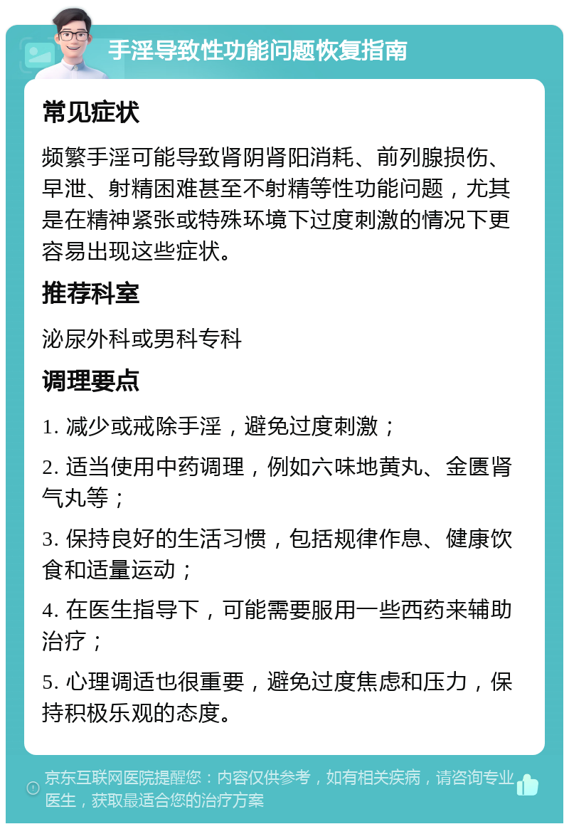 手淫导致性功能问题恢复指南 常见症状 频繁手淫可能导致肾阴肾阳消耗、前列腺损伤、早泄、射精困难甚至不射精等性功能问题，尤其是在精神紧张或特殊环境下过度刺激的情况下更容易出现这些症状。 推荐科室 泌尿外科或男科专科 调理要点 1. 减少或戒除手淫，避免过度刺激； 2. 适当使用中药调理，例如六味地黄丸、金匮肾气丸等； 3. 保持良好的生活习惯，包括规律作息、健康饮食和适量运动； 4. 在医生指导下，可能需要服用一些西药来辅助治疗； 5. 心理调适也很重要，避免过度焦虑和压力，保持积极乐观的态度。