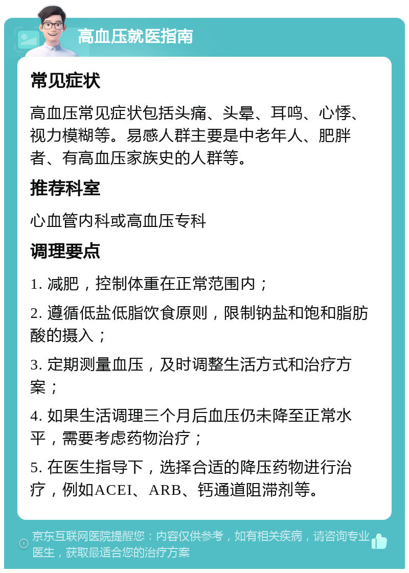 高血压就医指南 常见症状 高血压常见症状包括头痛、头晕、耳鸣、心悸、视力模糊等。易感人群主要是中老年人、肥胖者、有高血压家族史的人群等。 推荐科室 心血管内科或高血压专科 调理要点 1. 减肥，控制体重在正常范围内； 2. 遵循低盐低脂饮食原则，限制钠盐和饱和脂肪酸的摄入； 3. 定期测量血压，及时调整生活方式和治疗方案； 4. 如果生活调理三个月后血压仍未降至正常水平，需要考虑药物治疗； 5. 在医生指导下，选择合适的降压药物进行治疗，例如ACEI、ARB、钙通道阻滞剂等。