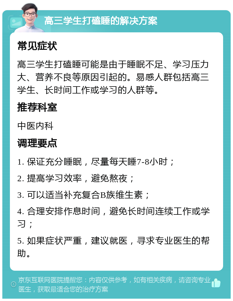 高三学生打磕睡的解决方案 常见症状 高三学生打磕睡可能是由于睡眠不足、学习压力大、营养不良等原因引起的。易感人群包括高三学生、长时间工作或学习的人群等。 推荐科室 中医内科 调理要点 1. 保证充分睡眠，尽量每天睡7-8小时； 2. 提高学习效率，避免熬夜； 3. 可以适当补充复合B族维生素； 4. 合理安排作息时间，避免长时间连续工作或学习； 5. 如果症状严重，建议就医，寻求专业医生的帮助。