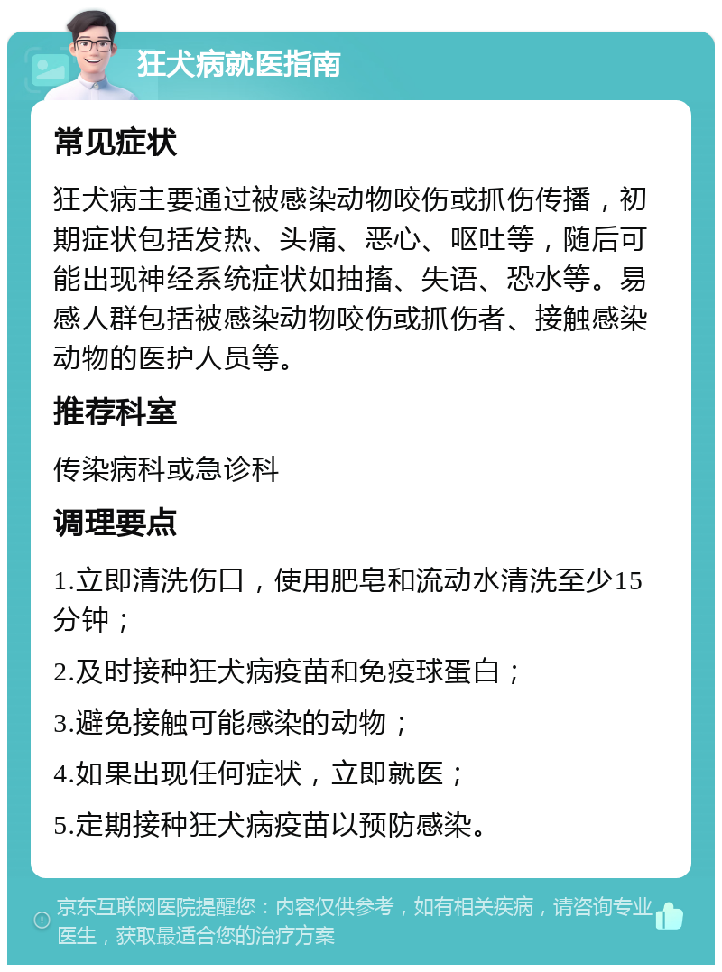 狂犬病就医指南 常见症状 狂犬病主要通过被感染动物咬伤或抓伤传播，初期症状包括发热、头痛、恶心、呕吐等，随后可能出现神经系统症状如抽搐、失语、恐水等。易感人群包括被感染动物咬伤或抓伤者、接触感染动物的医护人员等。 推荐科室 传染病科或急诊科 调理要点 1.立即清洗伤口，使用肥皂和流动水清洗至少15分钟； 2.及时接种狂犬病疫苗和免疫球蛋白； 3.避免接触可能感染的动物； 4.如果出现任何症状，立即就医； 5.定期接种狂犬病疫苗以预防感染。