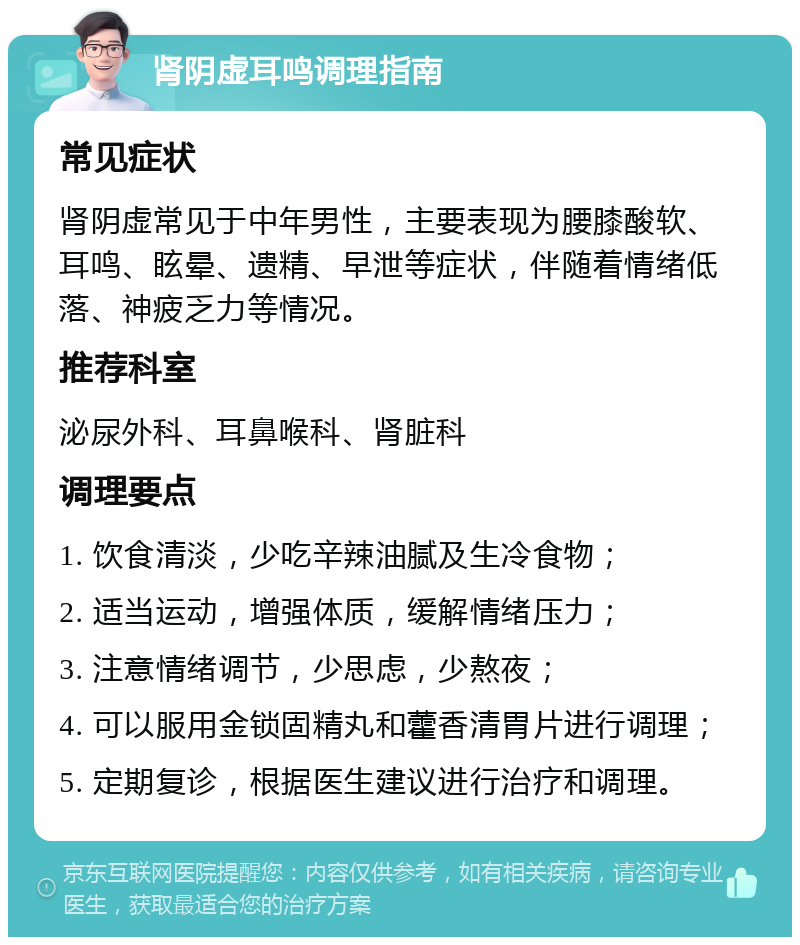 肾阴虚耳鸣调理指南 常见症状 肾阴虚常见于中年男性，主要表现为腰膝酸软、耳鸣、眩晕、遗精、早泄等症状，伴随着情绪低落、神疲乏力等情况。 推荐科室 泌尿外科、耳鼻喉科、肾脏科 调理要点 1. 饮食清淡，少吃辛辣油腻及生冷食物； 2. 适当运动，增强体质，缓解情绪压力； 3. 注意情绪调节，少思虑，少熬夜； 4. 可以服用金锁固精丸和藿香清胃片进行调理； 5. 定期复诊，根据医生建议进行治疗和调理。