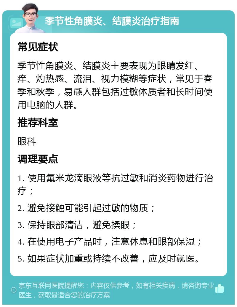 季节性角膜炎、结膜炎治疗指南 常见症状 季节性角膜炎、结膜炎主要表现为眼睛发红、痒、灼热感、流泪、视力模糊等症状，常见于春季和秋季，易感人群包括过敏体质者和长时间使用电脑的人群。 推荐科室 眼科 调理要点 1. 使用氟米龙滴眼液等抗过敏和消炎药物进行治疗； 2. 避免接触可能引起过敏的物质； 3. 保持眼部清洁，避免揉眼； 4. 在使用电子产品时，注意休息和眼部保湿； 5. 如果症状加重或持续不改善，应及时就医。