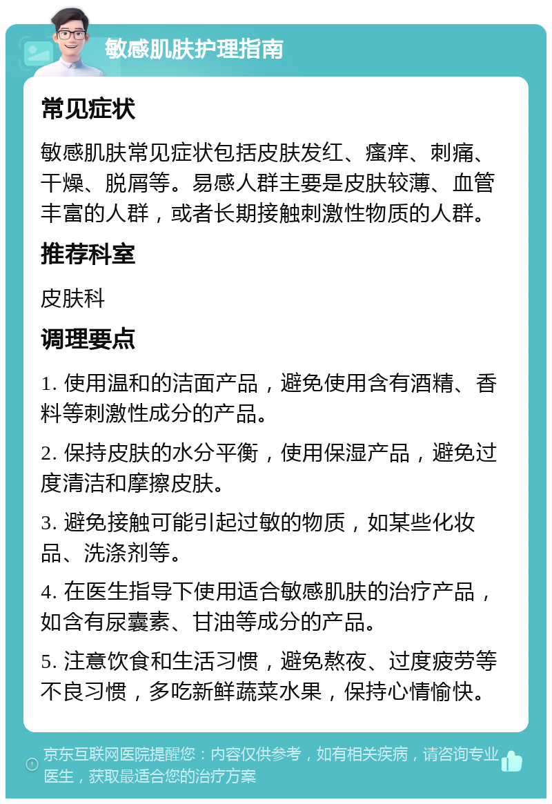 敏感肌肤护理指南 常见症状 敏感肌肤常见症状包括皮肤发红、瘙痒、刺痛、干燥、脱屑等。易感人群主要是皮肤较薄、血管丰富的人群，或者长期接触刺激性物质的人群。 推荐科室 皮肤科 调理要点 1. 使用温和的洁面产品，避免使用含有酒精、香料等刺激性成分的产品。 2. 保持皮肤的水分平衡，使用保湿产品，避免过度清洁和摩擦皮肤。 3. 避免接触可能引起过敏的物质，如某些化妆品、洗涤剂等。 4. 在医生指导下使用适合敏感肌肤的治疗产品，如含有尿囊素、甘油等成分的产品。 5. 注意饮食和生活习惯，避免熬夜、过度疲劳等不良习惯，多吃新鲜蔬菜水果，保持心情愉快。