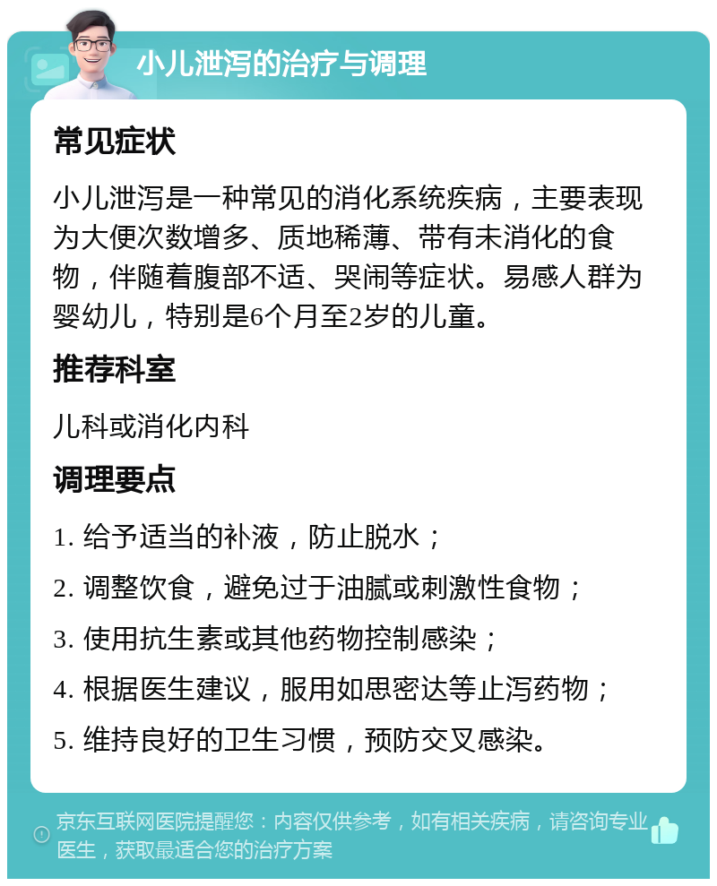 小儿泄泻的治疗与调理 常见症状 小儿泄泻是一种常见的消化系统疾病，主要表现为大便次数增多、质地稀薄、带有未消化的食物，伴随着腹部不适、哭闹等症状。易感人群为婴幼儿，特别是6个月至2岁的儿童。 推荐科室 儿科或消化内科 调理要点 1. 给予适当的补液，防止脱水； 2. 调整饮食，避免过于油腻或刺激性食物； 3. 使用抗生素或其他药物控制感染； 4. 根据医生建议，服用如思密达等止泻药物； 5. 维持良好的卫生习惯，预防交叉感染。