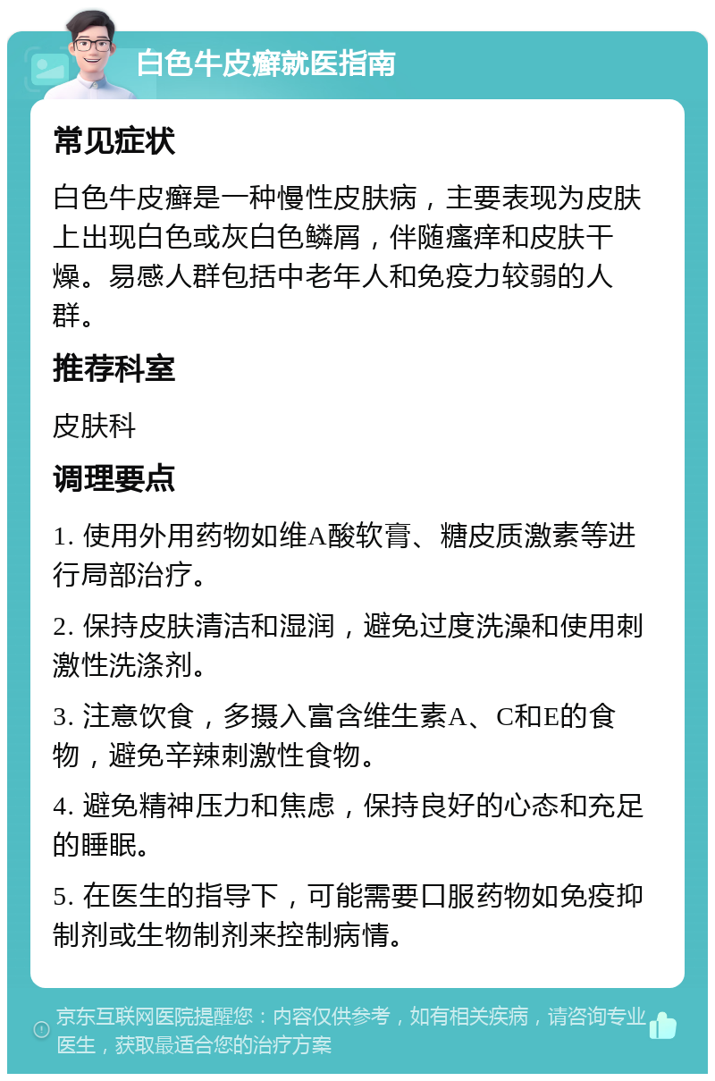 白色牛皮癣就医指南 常见症状 白色牛皮癣是一种慢性皮肤病，主要表现为皮肤上出现白色或灰白色鳞屑，伴随瘙痒和皮肤干燥。易感人群包括中老年人和免疫力较弱的人群。 推荐科室 皮肤科 调理要点 1. 使用外用药物如维A酸软膏、糖皮质激素等进行局部治疗。 2. 保持皮肤清洁和湿润，避免过度洗澡和使用刺激性洗涤剂。 3. 注意饮食，多摄入富含维生素A、C和E的食物，避免辛辣刺激性食物。 4. 避免精神压力和焦虑，保持良好的心态和充足的睡眠。 5. 在医生的指导下，可能需要口服药物如免疫抑制剂或生物制剂来控制病情。