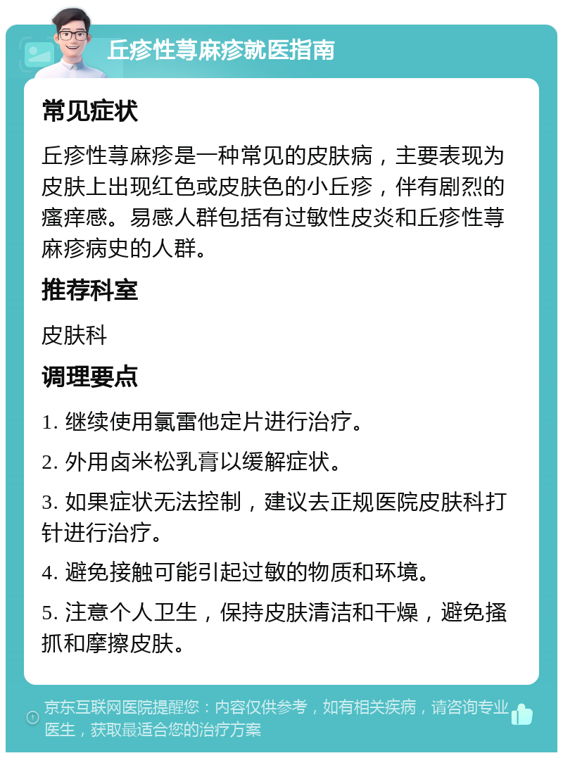 丘疹性荨麻疹就医指南 常见症状 丘疹性荨麻疹是一种常见的皮肤病，主要表现为皮肤上出现红色或皮肤色的小丘疹，伴有剧烈的瘙痒感。易感人群包括有过敏性皮炎和丘疹性荨麻疹病史的人群。 推荐科室 皮肤科 调理要点 1. 继续使用氯雷他定片进行治疗。 2. 外用卤米松乳膏以缓解症状。 3. 如果症状无法控制，建议去正规医院皮肤科打针进行治疗。 4. 避免接触可能引起过敏的物质和环境。 5. 注意个人卫生，保持皮肤清洁和干燥，避免搔抓和摩擦皮肤。