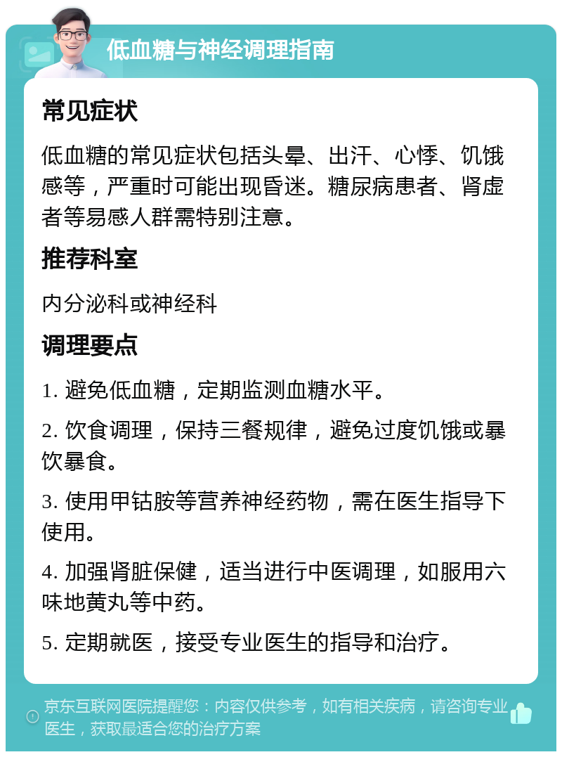 低血糖与神经调理指南 常见症状 低血糖的常见症状包括头晕、出汗、心悸、饥饿感等，严重时可能出现昏迷。糖尿病患者、肾虚者等易感人群需特别注意。 推荐科室 内分泌科或神经科 调理要点 1. 避免低血糖，定期监测血糖水平。 2. 饮食调理，保持三餐规律，避免过度饥饿或暴饮暴食。 3. 使用甲钴胺等营养神经药物，需在医生指导下使用。 4. 加强肾脏保健，适当进行中医调理，如服用六味地黄丸等中药。 5. 定期就医，接受专业医生的指导和治疗。