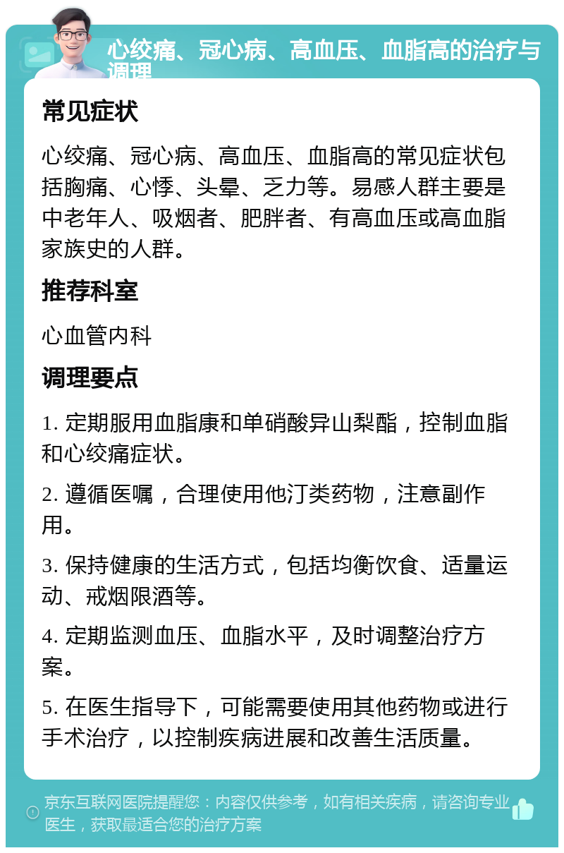 心绞痛、冠心病、高血压、血脂高的治疗与调理 常见症状 心绞痛、冠心病、高血压、血脂高的常见症状包括胸痛、心悸、头晕、乏力等。易感人群主要是中老年人、吸烟者、肥胖者、有高血压或高血脂家族史的人群。 推荐科室 心血管内科 调理要点 1. 定期服用血脂康和单硝酸异山梨酯，控制血脂和心绞痛症状。 2. 遵循医嘱，合理使用他汀类药物，注意副作用。 3. 保持健康的生活方式，包括均衡饮食、适量运动、戒烟限酒等。 4. 定期监测血压、血脂水平，及时调整治疗方案。 5. 在医生指导下，可能需要使用其他药物或进行手术治疗，以控制疾病进展和改善生活质量。