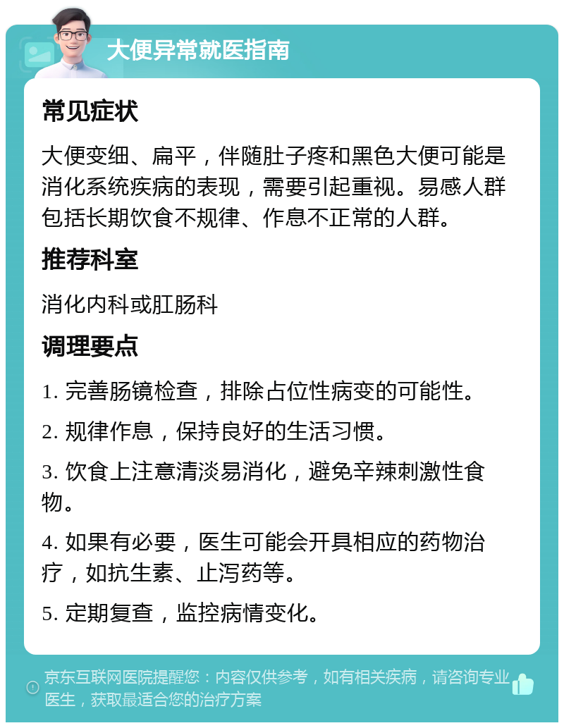 大便异常就医指南 常见症状 大便变细、扁平，伴随肚子疼和黑色大便可能是消化系统疾病的表现，需要引起重视。易感人群包括长期饮食不规律、作息不正常的人群。 推荐科室 消化内科或肛肠科 调理要点 1. 完善肠镜检查，排除占位性病变的可能性。 2. 规律作息，保持良好的生活习惯。 3. 饮食上注意清淡易消化，避免辛辣刺激性食物。 4. 如果有必要，医生可能会开具相应的药物治疗，如抗生素、止泻药等。 5. 定期复查，监控病情变化。