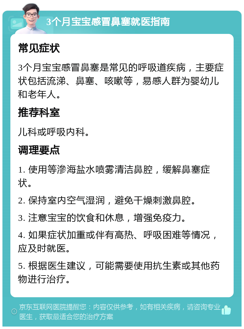 3个月宝宝感冒鼻塞就医指南 常见症状 3个月宝宝感冒鼻塞是常见的呼吸道疾病，主要症状包括流涕、鼻塞、咳嗽等，易感人群为婴幼儿和老年人。 推荐科室 儿科或呼吸内科。 调理要点 1. 使用等滲海盐水喷雾清洁鼻腔，缓解鼻塞症状。 2. 保持室内空气湿润，避免干燥刺激鼻腔。 3. 注意宝宝的饮食和休息，增强免疫力。 4. 如果症状加重或伴有高热、呼吸困难等情况，应及时就医。 5. 根据医生建议，可能需要使用抗生素或其他药物进行治疗。