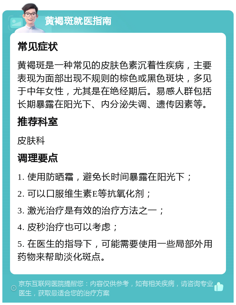 黄褐斑就医指南 常见症状 黄褐斑是一种常见的皮肤色素沉着性疾病，主要表现为面部出现不规则的棕色或黑色斑块，多见于中年女性，尤其是在绝经期后。易感人群包括长期暴露在阳光下、内分泌失调、遗传因素等。 推荐科室 皮肤科 调理要点 1. 使用防晒霜，避免长时间暴露在阳光下； 2. 可以口服维生素E等抗氧化剂； 3. 激光治疗是有效的治疗方法之一； 4. 皮秒治疗也可以考虑； 5. 在医生的指导下，可能需要使用一些局部外用药物来帮助淡化斑点。