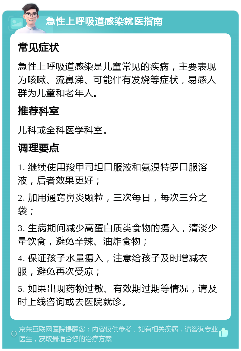 急性上呼吸道感染就医指南 常见症状 急性上呼吸道感染是儿童常见的疾病，主要表现为咳嗽、流鼻涕、可能伴有发烧等症状，易感人群为儿童和老年人。 推荐科室 儿科或全科医学科室。 调理要点 1. 继续使用羧甲司坦口服液和氨溴特罗口服溶液，后者效果更好； 2. 加用通窍鼻炎颗粒，三次每日，每次三分之一袋； 3. 生病期间减少高蛋白质类食物的摄入，清淡少量饮食，避免辛辣、油炸食物； 4. 保证孩子水量摄入，注意给孩子及时增减衣服，避免再次受凉； 5. 如果出现药物过敏、有效期过期等情况，请及时上线咨询或去医院就诊。