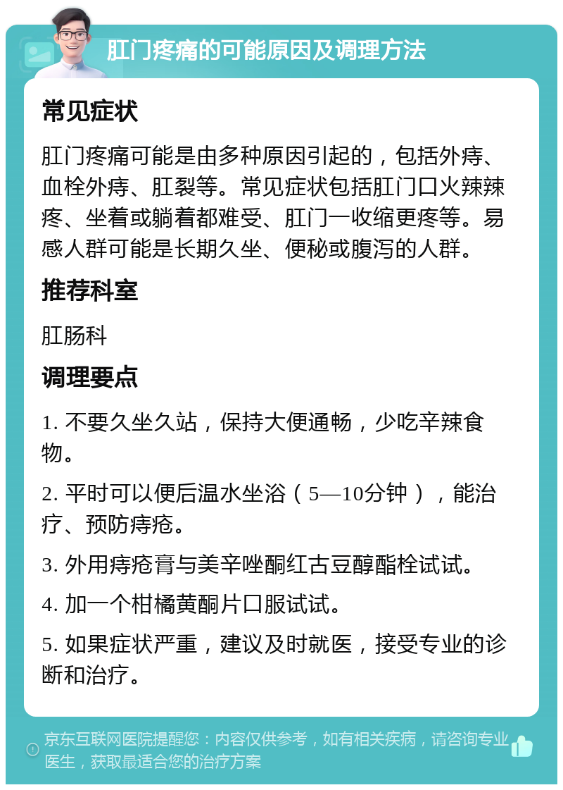 肛门疼痛的可能原因及调理方法 常见症状 肛门疼痛可能是由多种原因引起的，包括外痔、血栓外痔、肛裂等。常见症状包括肛门口火辣辣疼、坐着或躺着都难受、肛门一收缩更疼等。易感人群可能是长期久坐、便秘或腹泻的人群。 推荐科室 肛肠科 调理要点 1. 不要久坐久站，保持大便通畅，少吃辛辣食物。 2. 平时可以便后温水坐浴（5—10分钟），能治疗、预防痔疮。 3. 外用痔疮膏与美辛唑酮红古豆醇酯栓试试。 4. 加一个柑橘黄酮片口服试试。 5. 如果症状严重，建议及时就医，接受专业的诊断和治疗。