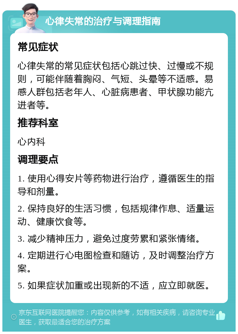 心律失常的治疗与调理指南 常见症状 心律失常的常见症状包括心跳过快、过慢或不规则，可能伴随着胸闷、气短、头晕等不适感。易感人群包括老年人、心脏病患者、甲状腺功能亢进者等。 推荐科室 心内科 调理要点 1. 使用心得安片等药物进行治疗，遵循医生的指导和剂量。 2. 保持良好的生活习惯，包括规律作息、适量运动、健康饮食等。 3. 减少精神压力，避免过度劳累和紧张情绪。 4. 定期进行心电图检查和随访，及时调整治疗方案。 5. 如果症状加重或出现新的不适，应立即就医。