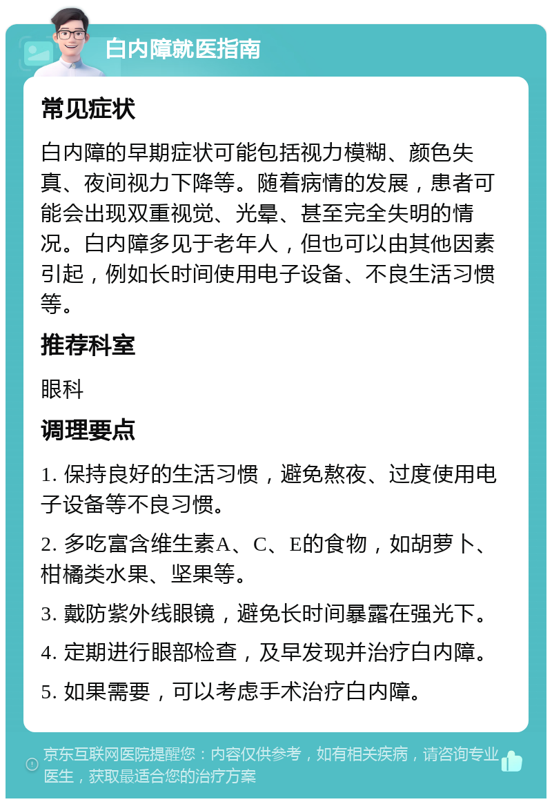 白内障就医指南 常见症状 白内障的早期症状可能包括视力模糊、颜色失真、夜间视力下降等。随着病情的发展，患者可能会出现双重视觉、光晕、甚至完全失明的情况。白内障多见于老年人，但也可以由其他因素引起，例如长时间使用电子设备、不良生活习惯等。 推荐科室 眼科 调理要点 1. 保持良好的生活习惯，避免熬夜、过度使用电子设备等不良习惯。 2. 多吃富含维生素A、C、E的食物，如胡萝卜、柑橘类水果、坚果等。 3. 戴防紫外线眼镜，避免长时间暴露在强光下。 4. 定期进行眼部检查，及早发现并治疗白内障。 5. 如果需要，可以考虑手术治疗白内障。