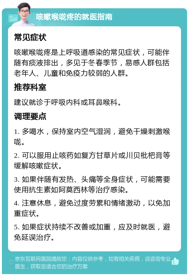 咳嗽喉咙疼的就医指南 常见症状 咳嗽喉咙疼是上呼吸道感染的常见症状，可能伴随有痰液排出，多见于冬春季节，易感人群包括老年人、儿童和免疫力较弱的人群。 推荐科室 建议就诊于呼吸内科或耳鼻喉科。 调理要点 1. 多喝水，保持室内空气湿润，避免干燥刺激喉咙。 2. 可以服用止咳药如复方甘草片或川贝枇杷膏等缓解咳嗽症状。 3. 如果伴随有发热、头痛等全身症状，可能需要使用抗生素如阿莫西林等治疗感染。 4. 注意休息，避免过度劳累和情绪激动，以免加重症状。 5. 如果症状持续不改善或加重，应及时就医，避免延误治疗。