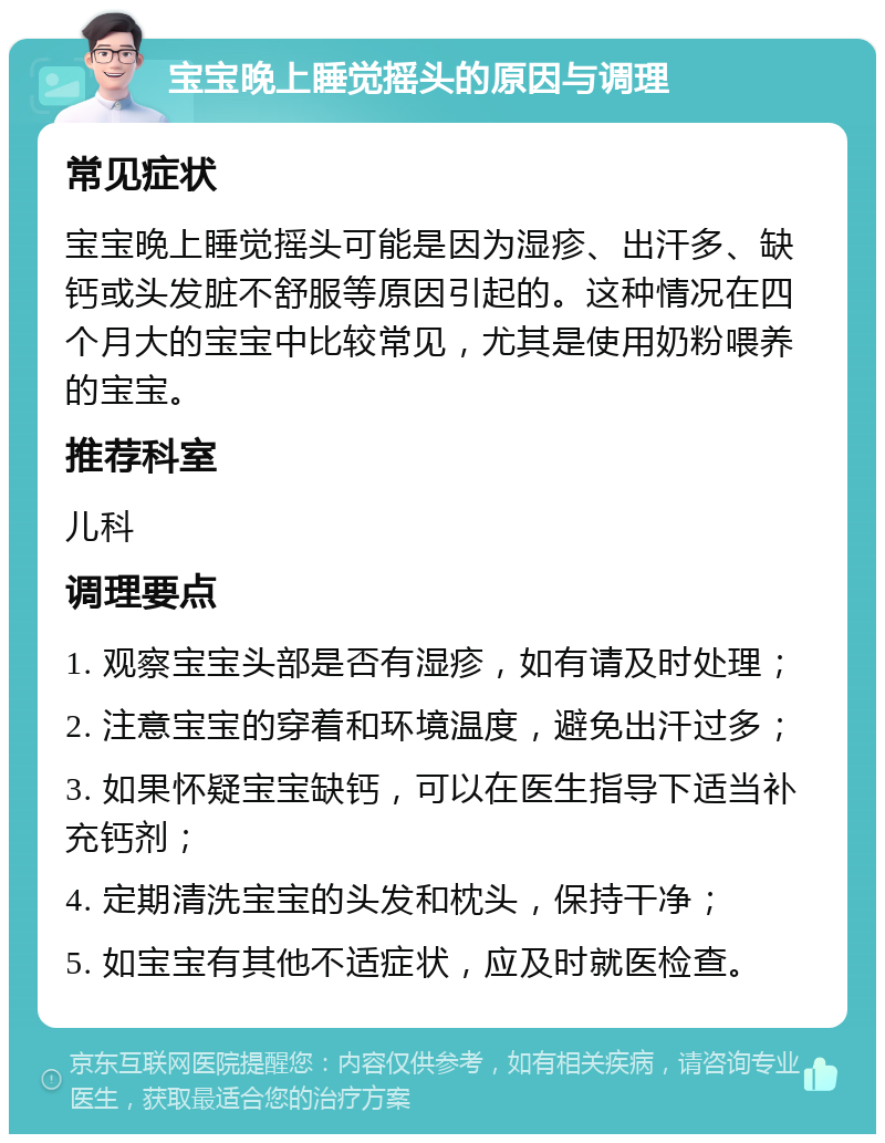 宝宝晚上睡觉摇头的原因与调理 常见症状 宝宝晚上睡觉摇头可能是因为湿疹、出汗多、缺钙或头发脏不舒服等原因引起的。这种情况在四个月大的宝宝中比较常见，尤其是使用奶粉喂养的宝宝。 推荐科室 儿科 调理要点 1. 观察宝宝头部是否有湿疹，如有请及时处理； 2. 注意宝宝的穿着和环境温度，避免出汗过多； 3. 如果怀疑宝宝缺钙，可以在医生指导下适当补充钙剂； 4. 定期清洗宝宝的头发和枕头，保持干净； 5. 如宝宝有其他不适症状，应及时就医检查。