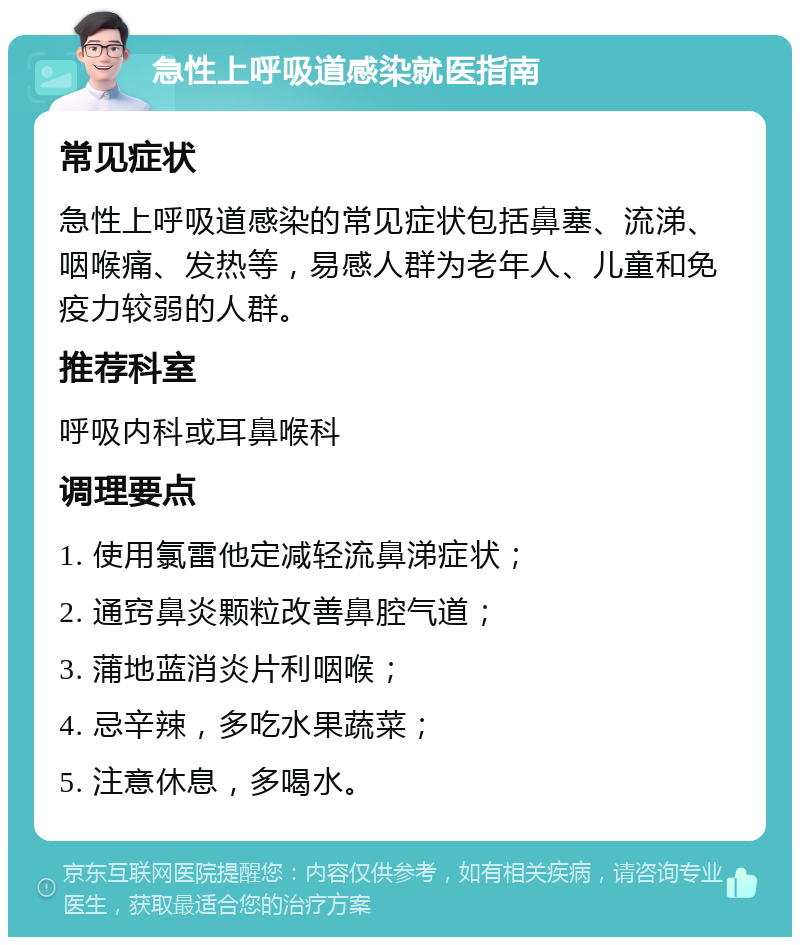 急性上呼吸道感染就医指南 常见症状 急性上呼吸道感染的常见症状包括鼻塞、流涕、咽喉痛、发热等，易感人群为老年人、儿童和免疫力较弱的人群。 推荐科室 呼吸内科或耳鼻喉科 调理要点 1. 使用氯雷他定减轻流鼻涕症状； 2. 通窍鼻炎颗粒改善鼻腔气道； 3. 蒲地蓝消炎片利咽喉； 4. 忌辛辣，多吃水果蔬菜； 5. 注意休息，多喝水。