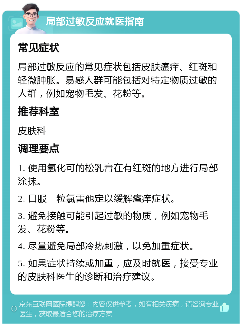 局部过敏反应就医指南 常见症状 局部过敏反应的常见症状包括皮肤瘙痒、红斑和轻微肿胀。易感人群可能包括对特定物质过敏的人群，例如宠物毛发、花粉等。 推荐科室 皮肤科 调理要点 1. 使用氢化可的松乳膏在有红斑的地方进行局部涂抹。 2. 口服一粒氯雷他定以缓解瘙痒症状。 3. 避免接触可能引起过敏的物质，例如宠物毛发、花粉等。 4. 尽量避免局部冷热刺激，以免加重症状。 5. 如果症状持续或加重，应及时就医，接受专业的皮肤科医生的诊断和治疗建议。