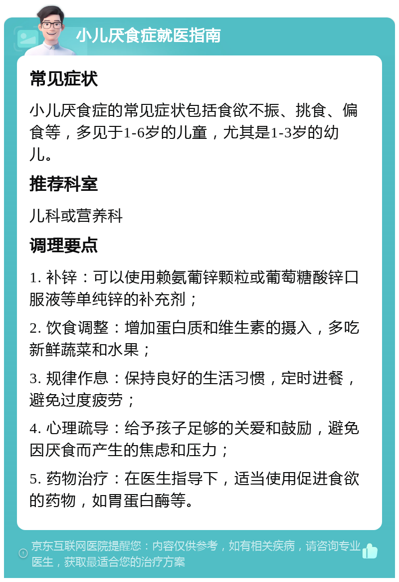 小儿厌食症就医指南 常见症状 小儿厌食症的常见症状包括食欲不振、挑食、偏食等，多见于1-6岁的儿童，尤其是1-3岁的幼儿。 推荐科室 儿科或营养科 调理要点 1. 补锌：可以使用赖氨葡锌颗粒或葡萄糖酸锌口服液等单纯锌的补充剂； 2. 饮食调整：增加蛋白质和维生素的摄入，多吃新鲜蔬菜和水果； 3. 规律作息：保持良好的生活习惯，定时进餐，避免过度疲劳； 4. 心理疏导：给予孩子足够的关爱和鼓励，避免因厌食而产生的焦虑和压力； 5. 药物治疗：在医生指导下，适当使用促进食欲的药物，如胃蛋白酶等。