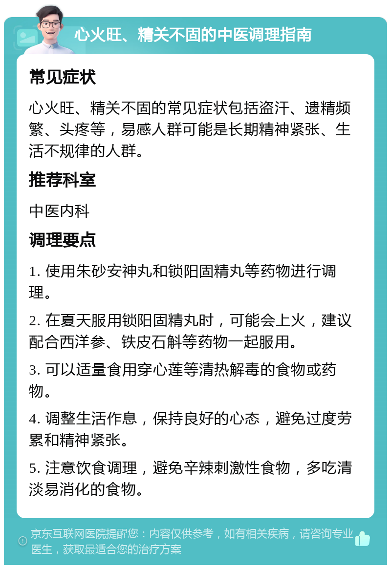 心火旺、精关不固的中医调理指南 常见症状 心火旺、精关不固的常见症状包括盗汗、遗精频繁、头疼等，易感人群可能是长期精神紧张、生活不规律的人群。 推荐科室 中医内科 调理要点 1. 使用朱砂安神丸和锁阳固精丸等药物进行调理。 2. 在夏天服用锁阳固精丸时，可能会上火，建议配合西洋参、铁皮石斛等药物一起服用。 3. 可以适量食用穿心莲等清热解毒的食物或药物。 4. 调整生活作息，保持良好的心态，避免过度劳累和精神紧张。 5. 注意饮食调理，避免辛辣刺激性食物，多吃清淡易消化的食物。